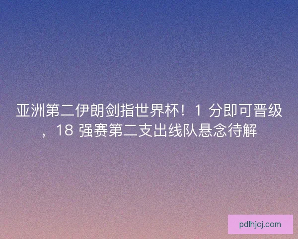 亚洲第二伊朗剑指世界杯！1 分即可晋级，18 强赛第二支出线队悬念待解