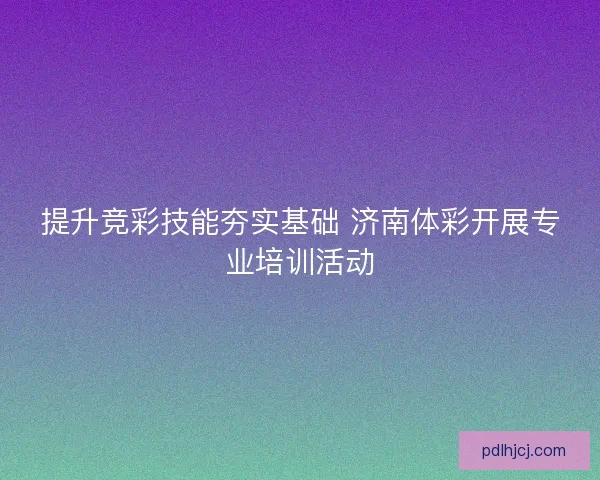 提升竞彩技能夯实基础 济南体彩开展专业培训活动