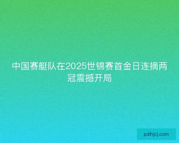 中国赛艇队在2025世锦赛首金日连摘两冠震撼开局