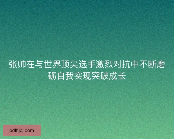 张帅在与世界顶尖选手激烈对抗中不断磨砺自我实现突破成长