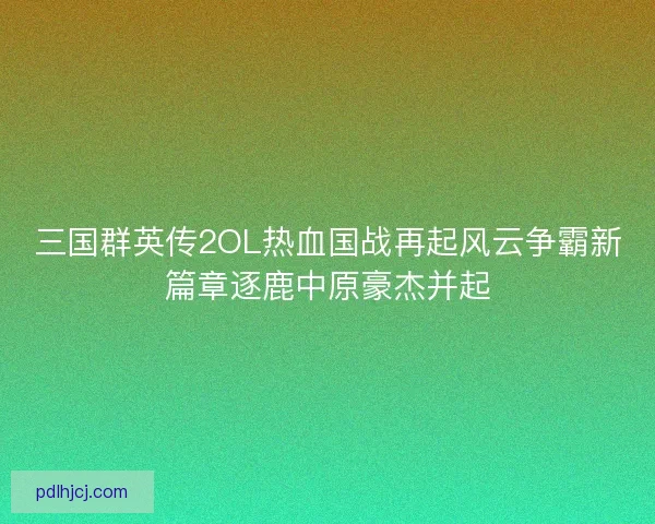 三国群英传2OL热血国战再起风云争霸新篇章逐鹿中原豪杰并起
