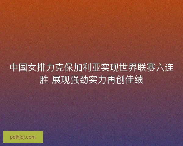 中国女排力克保加利亚实现世界联赛六连胜 展现强劲实力再创佳绩