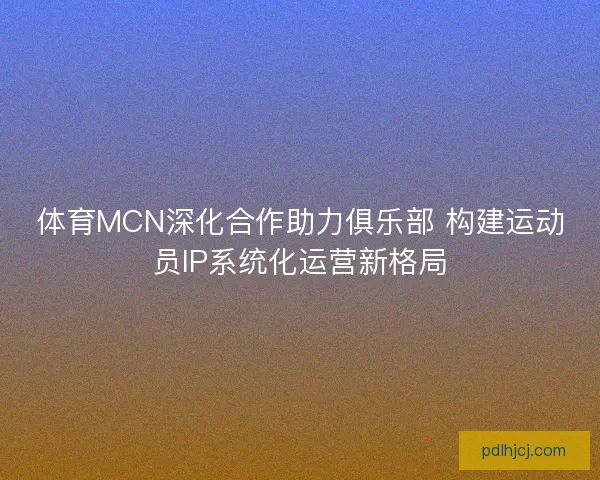 体育MCN深化合作助力俱乐部 构建运动员IP系统化运营新格局