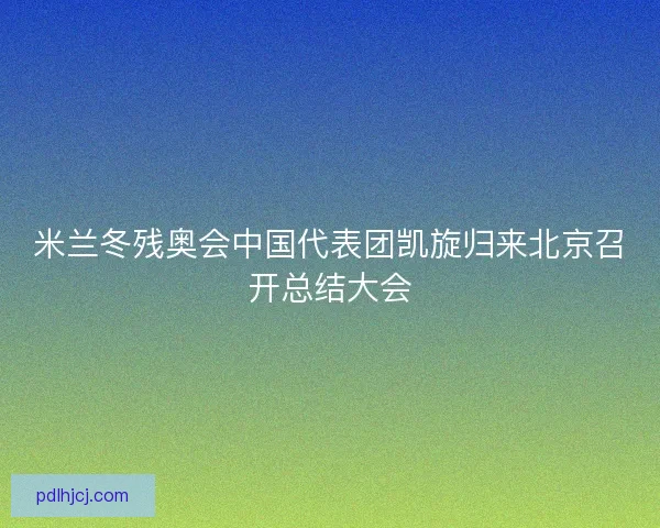 米兰冬残奥会中国代表团凯旋归来北京召开总结大会