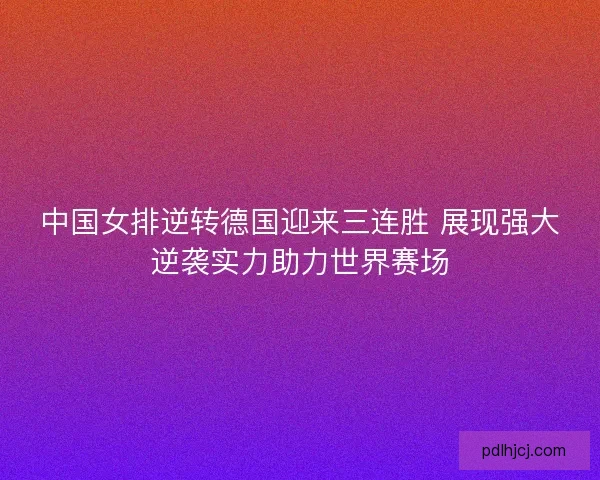 中国女排逆转德国迎来三连胜 展现强大逆袭实力助力世界赛场