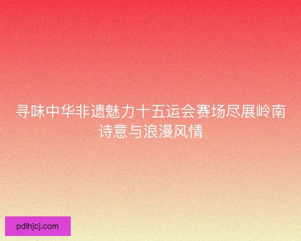 寻味中华非遗魅力十五运会赛场尽展岭南诗意与浪漫风情