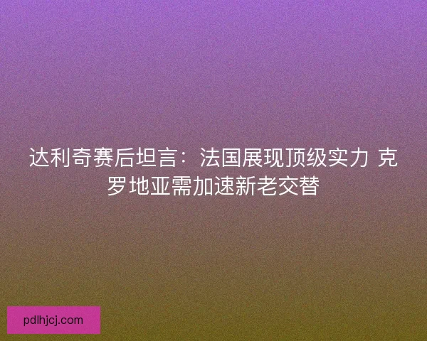 达利奇赛后坦言：法国展现顶级实力 克罗地亚需加速新老交替