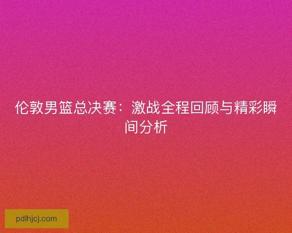 伦敦男篮总决赛：激战全程回顾与精彩瞬间分析