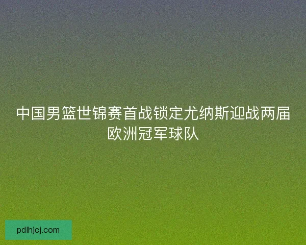 中国男篮世锦赛首战锁定尤纳斯迎战两届欧洲冠军球队