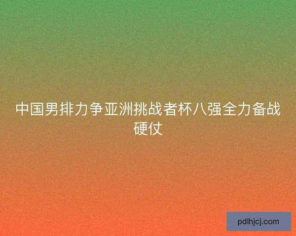 中国男排力争亚洲挑战者杯八强全力备战硬仗