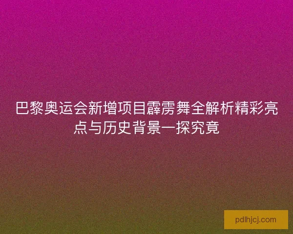 巴黎奥运会新增项目霹雳舞全解析精彩亮点与历史背景一探究竟